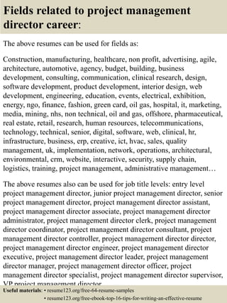 Fields related to project management
director career:
The above resumes can be used for fields as:
Construction, manufacturing, healthcare, non profit, advertising, agile,
architecture, automotive, agency, budget, building, business
development, consulting, communication, clinical research, design,
software development, product development, interior design, web
development, engineering, education, events, electrical, exhibition,
energy, ngo, finance, fashion, green card, oil gas, hospital, it, marketing,
media, mining, nhs, non technical, oil and gas, offshore, pharmaceutical,
real estate, retail, research, human resources, telecommunications,
technology, technical, senior, digital, software, web, clinical, hr,
infrastructure, business, erp, creative, ict, hvac, sales, quality
management, uk, implementation, network, operations, architectural,
environmental, crm, website, interactive, security, supply chain,
logistics, training, project management, administrative management…
The above resumes also can be used for job title levels: entry level
project management director, junior project management director, senior
project management director, project management director assistant,
project management director associate, project management director
administrator, project management director clerk, project management
director coordinator, project management director consultant, project
management director controller, project management director director,
project management director engineer, project management director
executive, project management director leader, project management
director manager, project management director officer, project
management director specialist, project management director supervisor,
VP project management director…
Useful materials: • resume123.org/free-64-resume-samples
• resume123.org/free-ebook-top-16-tips-for-writing-an-effective-resume
 