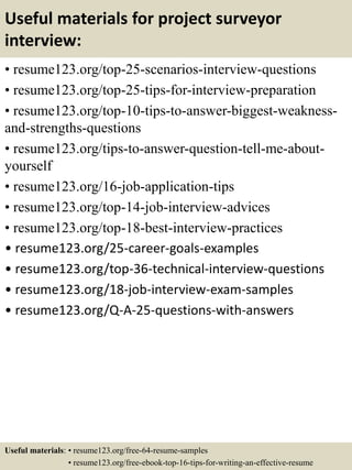 Useful materials for project surveyor
interview:
• resume123.org/top-25-scenarios-interview-questions
• resume123.org/top-25-tips-for-interview-preparation
• resume123.org/top-10-tips-to-answer-biggest-weakness-
and-strengths-questions
• resume123.org/tips-to-answer-question-tell-me-about-
yourself
• resume123.org/16-job-application-tips
• resume123.org/top-14-job-interview-advices
• resume123.org/top-18-best-interview-practices
• resume123.org/25-career-goals-examples
• resume123.org/top-36-technical-interview-questions
• resume123.org/18-job-interview-exam-samples
• resume123.org/Q-A-25-questions-with-answers
Useful materials: • resume123.org/free-64-resume-samples
• resume123.org/free-ebook-top-16-tips-for-writing-an-effective-resume
 
