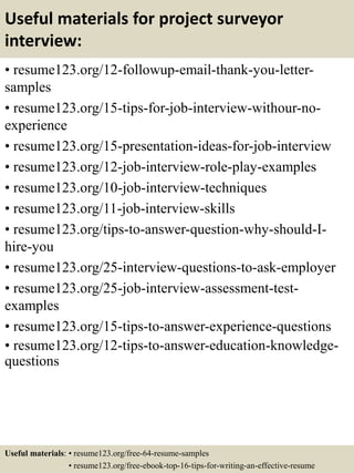 Useful materials for project surveyor
interview:
• resume123.org/12-followup-email-thank-you-letter-
samples
• resume123.org/15-tips-for-job-interview-withour-no-
experience
• resume123.org/15-presentation-ideas-for-job-interview
• resume123.org/12-job-interview-role-play-examples
• resume123.org/10-job-interview-techniques
• resume123.org/11-job-interview-skills
• resume123.org/tips-to-answer-question-why-should-I-
hire-you
• resume123.org/25-interview-questions-to-ask-employer
• resume123.org/25-job-interview-assessment-test-
examples
• resume123.org/15-tips-to-answer-experience-questions
• resume123.org/12-tips-to-answer-education-knowledge-
questions
Useful materials: • resume123.org/free-64-resume-samples
• resume123.org/free-ebook-top-16-tips-for-writing-an-effective-resume
 