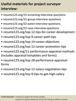 Useful materials for project surveyor
interview:
• resume123.org/15-screening-interview-questions
• resume123.org/22-group-interview-questions
• resume123.org/22-panel-interview-questions
• resume123.org/22-case-interview-questions
• resume123.org/top-12-tips-for-career-development
• resume123.org/top-9-career-path-tips
• resume123.org/top-14-career-objectives
• resume123.org/top-12-career-promotion-tips
• resume123.org/11-performance-appraisal-methods
(includes appraisal templates and forms)
• resume123.org/top-28-performance-appraisal-
forms
• resume123.org/top-12-salary-negotiation-tips
• resume123.org/top-9-tips-to-get-high-salary
Useful materials: • resume123.org/free-64-resume-samples
• resume123.org/free-ebook-top-16-tips-for-writing-an-effective-resume
 