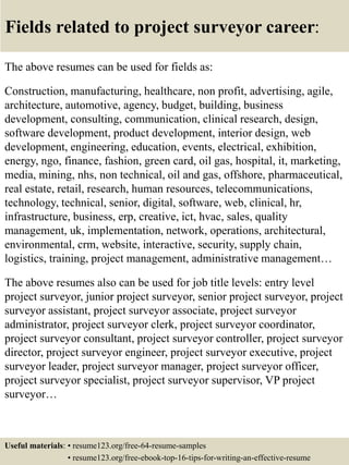 Fields related to project surveyor career:
The above resumes can be used for fields as:
Construction, manufacturing, healthcare, non profit, advertising, agile,
architecture, automotive, agency, budget, building, business
development, consulting, communication, clinical research, design,
software development, product development, interior design, web
development, engineering, education, events, electrical, exhibition,
energy, ngo, finance, fashion, green card, oil gas, hospital, it, marketing,
media, mining, nhs, non technical, oil and gas, offshore, pharmaceutical,
real estate, retail, research, human resources, telecommunications,
technology, technical, senior, digital, software, web, clinical, hr,
infrastructure, business, erp, creative, ict, hvac, sales, quality
management, uk, implementation, network, operations, architectural,
environmental, crm, website, interactive, security, supply chain,
logistics, training, project management, administrative management…
The above resumes also can be used for job title levels: entry level
project surveyor, junior project surveyor, senior project surveyor, project
surveyor assistant, project surveyor associate, project surveyor
administrator, project surveyor clerk, project surveyor coordinator,
project surveyor consultant, project surveyor controller, project surveyor
director, project surveyor engineer, project surveyor executive, project
surveyor leader, project surveyor manager, project surveyor officer,
project surveyor specialist, project surveyor supervisor, VP project
surveyor…
Useful materials: • resume123.org/free-64-resume-samples
• resume123.org/free-ebook-top-16-tips-for-writing-an-effective-resume
 