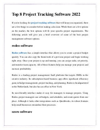 Top 8 Project Tracking Software 2022
If you're looking for project tracking software that will keep you organized, there
are a few things to consider before making a decision. While there are a few options
on the market, the best options will fit your specific project requirements. The
following article will give you a brief overview of some of the best project
management software options.
rodeo software
Rodeo software has a simple interface that allows you to create a project budget
quickly. You can also copy the framework of a previous project and begin working
right away. Once your project is up and running, you can assign tasks, set priority,
and monitor team capacity. All of these features help you manage your projects and
increase profitability.
Rodeo is a leading project management SaaS platform that targets SMEs in the
creative industry. Its subscription-based business app offers significant efficiency
gains in budget management, project tracking, and planning. Rodeo is headquartered
in the Netherlands, but also has an office in New York.
Its user-friendly interface makes it easy for managers to manage projects. Using
Rodeo, project managers can set budgets, and schedules, and create quotes from one
place. Although it lacks other integrations such as Quickbooks, its robust features
help small businesses streamline their processes.
scoro software
 