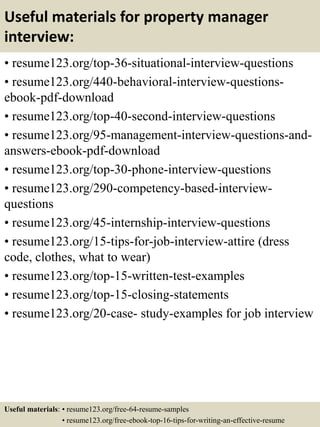 Useful materials for property manager
interview:
• resume123.org/top-36-situational-interview-questions
• resume123.org/440-behavioral-interview-questions-
ebook-pdf-download
• resume123.org/top-40-second-interview-questions
• resume123.org/95-management-interview-questions-and-
answers-ebook-pdf-download
• resume123.org/top-30-phone-interview-questions
• resume123.org/290-competency-based-interview-
questions
• resume123.org/45-internship-interview-questions
• resume123.org/15-tips-for-job-interview-attire (dress
code, clothes, what to wear)
• resume123.org/top-15-written-test-examples
• resume123.org/top-15-closing-statements
• resume123.org/20-case- study-examples for job interview
Useful materials: • resume123.org/free-64-resume-samples
• resume123.org/free-ebook-top-16-tips-for-writing-an-effective-resume
 