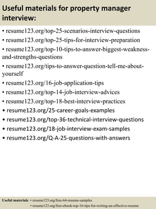 Useful materials for property manager
interview:
• resume123.org/top-25-scenarios-interview-questions
• resume123.org/top-25-tips-for-interview-preparation
• resume123.org/top-10-tips-to-answer-biggest-weakness-
and-strengths-questions
• resume123.org/tips-to-answer-question-tell-me-about-
yourself
• resume123.org/16-job-application-tips
• resume123.org/top-14-job-interview-advices
• resume123.org/top-18-best-interview-practices
• resume123.org/25-career-goals-examples
• resume123.org/top-36-technical-interview-questions
• resume123.org/18-job-interview-exam-samples
• resume123.org/Q-A-25-questions-with-answers
Useful materials: • resume123.org/free-64-resume-samples
• resume123.org/free-ebook-top-16-tips-for-writing-an-effective-resume
 