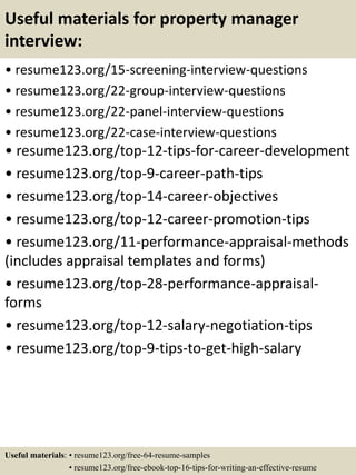 Useful materials for property manager
interview:
• resume123.org/15-screening-interview-questions
• resume123.org/22-group-interview-questions
• resume123.org/22-panel-interview-questions
• resume123.org/22-case-interview-questions
• resume123.org/top-12-tips-for-career-development
• resume123.org/top-9-career-path-tips
• resume123.org/top-14-career-objectives
• resume123.org/top-12-career-promotion-tips
• resume123.org/11-performance-appraisal-methods
(includes appraisal templates and forms)
• resume123.org/top-28-performance-appraisal-
forms
• resume123.org/top-12-salary-negotiation-tips
• resume123.org/top-9-tips-to-get-high-salary
Useful materials: • resume123.org/free-64-resume-samples
• resume123.org/free-ebook-top-16-tips-for-writing-an-effective-resume
 