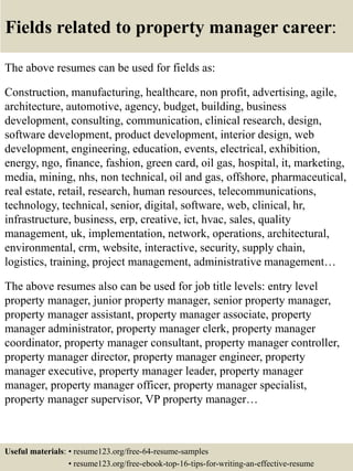 Fields related to property manager career:
The above resumes can be used for fields as:
Construction, manufacturing, healthcare, non profit, advertising, agile,
architecture, automotive, agency, budget, building, business
development, consulting, communication, clinical research, design,
software development, product development, interior design, web
development, engineering, education, events, electrical, exhibition,
energy, ngo, finance, fashion, green card, oil gas, hospital, it, marketing,
media, mining, nhs, non technical, oil and gas, offshore, pharmaceutical,
real estate, retail, research, human resources, telecommunications,
technology, technical, senior, digital, software, web, clinical, hr,
infrastructure, business, erp, creative, ict, hvac, sales, quality
management, uk, implementation, network, operations, architectural,
environmental, crm, website, interactive, security, supply chain,
logistics, training, project management, administrative management…
The above resumes also can be used for job title levels: entry level
property manager, junior property manager, senior property manager,
property manager assistant, property manager associate, property
manager administrator, property manager clerk, property manager
coordinator, property manager consultant, property manager controller,
property manager director, property manager engineer, property
manager executive, property manager leader, property manager
manager, property manager officer, property manager specialist,
property manager supervisor, VP property manager…
Useful materials: • resume123.org/free-64-resume-samples
• resume123.org/free-ebook-top-16-tips-for-writing-an-effective-resume
 