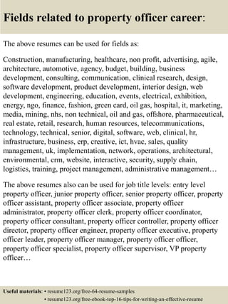 Fields related to property officer career:
The above resumes can be used for fields as:
Construction, manufacturing, healthcare, non profit, advertising, agile,
architecture, automotive, agency, budget, building, business
development, consulting, communication, clinical research, design,
software development, product development, interior design, web
development, engineering, education, events, electrical, exhibition,
energy, ngo, finance, fashion, green card, oil gas, hospital, it, marketing,
media, mining, nhs, non technical, oil and gas, offshore, pharmaceutical,
real estate, retail, research, human resources, telecommunications,
technology, technical, senior, digital, software, web, clinical, hr,
infrastructure, business, erp, creative, ict, hvac, sales, quality
management, uk, implementation, network, operations, architectural,
environmental, crm, website, interactive, security, supply chain,
logistics, training, project management, administrative management…
The above resumes also can be used for job title levels: entry level
property officer, junior property officer, senior property officer, property
officer assistant, property officer associate, property officer
administrator, property officer clerk, property officer coordinator,
property officer consultant, property officer controller, property officer
director, property officer engineer, property officer executive, property
officer leader, property officer manager, property officer officer,
property officer specialist, property officer supervisor, VP property
officer…
Useful materials: • resume123.org/free-64-resume-samples
• resume123.org/free-ebook-top-16-tips-for-writing-an-effective-resume
 