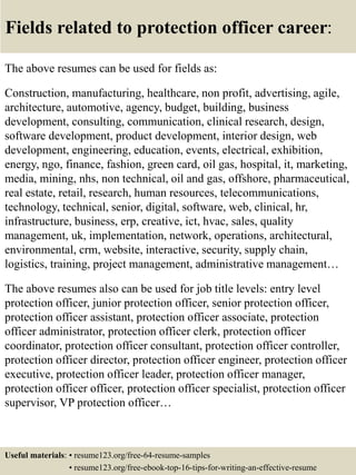 Fields related to protection officer career:
The above resumes can be used for fields as:
Construction, manufacturing, healthcare, non profit, advertising, agile,
architecture, automotive, agency, budget, building, business
development, consulting, communication, clinical research, design,
software development, product development, interior design, web
development, engineering, education, events, electrical, exhibition,
energy, ngo, finance, fashion, green card, oil gas, hospital, it, marketing,
media, mining, nhs, non technical, oil and gas, offshore, pharmaceutical,
real estate, retail, research, human resources, telecommunications,
technology, technical, senior, digital, software, web, clinical, hr,
infrastructure, business, erp, creative, ict, hvac, sales, quality
management, uk, implementation, network, operations, architectural,
environmental, crm, website, interactive, security, supply chain,
logistics, training, project management, administrative management…
The above resumes also can be used for job title levels: entry level
protection officer, junior protection officer, senior protection officer,
protection officer assistant, protection officer associate, protection
officer administrator, protection officer clerk, protection officer
coordinator, protection officer consultant, protection officer controller,
protection officer director, protection officer engineer, protection officer
executive, protection officer leader, protection officer manager,
protection officer officer, protection officer specialist, protection officer
supervisor, VP protection officer…
Useful materials: • resume123.org/free-64-resume-samples
• resume123.org/free-ebook-top-16-tips-for-writing-an-effective-resume
 
