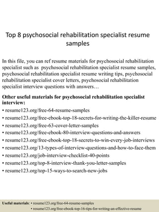 Top 8 psychosocial rehabilitation specialist resume
samples
In this file, you can ref resume materials for psychosocial rehabilitation
specialist such as psychosocial rehabilitation specialist resume samples,
psychosocial rehabilitation specialist resume writing tips, psychosocial
rehabilitation specialist cover letters, psychosocial rehabilitation
specialist interview questions with answers…
Other useful materials for psychosocial rehabilitation specialist
interview:
• resume123.org/free-64-resume-samples
• resume123.org/free-ebook-top-18-secrets-for-writing-the-killer-resume
• resume123.org/free-63-cover-letter-samples
• resume123.org/free-ebook-80-interview-questions-and-answers
• resume123.org/free-ebook-top-18-secrets-to-win-every-job-interviews
• resume123.org/13-types-of-interview-questions-and-how-to-face-them
• resume123.org/job-interview-checklist-40-points
• resume123.org/top-8-interview-thank-you-letter-samples
• resume123.org/top-15-ways-to-search-new-jobs
Useful materials: • resume123.org/free-64-resume-samples
• resume123.org/free-ebook-top-16-tips-for-writing-an-effective-resume
 