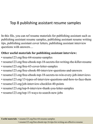 Top 8 publishing assistant resume samples
In this file, you can ref resume materials for publishing assistant such as
publishing assistant resume samples, publishing assistant resume writing
tips, publishing assistant cover letters, publishing assistant interview
questions with answers…
Other useful materials for publishing assistant interview:
• resume123.org/free-64-resume-samples
• resume123.org/free-ebook-top-18-secrets-for-writing-the-killer-resume
• resume123.org/free-63-cover-letter-samples
• resume123.org/free-ebook-80-interview-questions-and-answers
• resume123.org/free-ebook-top-18-secrets-to-win-every-job-interviews
• resume123.org/13-types-of-interview-questions-and-how-to-face-them
• resume123.org/job-interview-checklist-40-points
• resume123.org/top-8-interview-thank-you-letter-samples
• resume123.org/top-15-ways-to-search-new-jobs
Useful materials: • resume123.org/free-64-resume-samples
• resume123.org/free-ebook-top-16-tips-for-writing-an-effective-resume
 