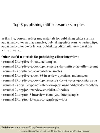 Top 8 publishing editor resume samples
In this file, you can ref resume materials for publishing editor such as
publishing editor resume samples, publishing editor resume writing tips,
publishing editor cover letters, publishing editor interview questions
with answers…
Other useful materials for publishing editor interview:
• resume123.org/free-64-resume-samples
• resume123.org/free-ebook-top-18-secrets-for-writing-the-killer-resume
• resume123.org/free-63-cover-letter-samples
• resume123.org/free-ebook-80-interview-questions-and-answers
• resume123.org/free-ebook-top-18-secrets-to-win-every-job-interviews
• resume123.org/13-types-of-interview-questions-and-how-to-face-them
• resume123.org/job-interview-checklist-40-points
• resume123.org/top-8-interview-thank-you-letter-samples
• resume123.org/top-15-ways-to-search-new-jobs
Useful materials: • resume123.org/free-64-resume-samples
• resume123.org/free-ebook-top-16-tips-for-writing-an-effective-resume
 