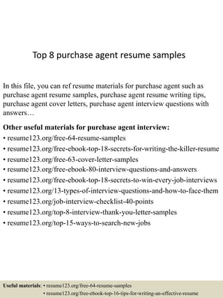 Top 8 purchase agent resume samples
In this file, you can ref resume materials for purchase agent such as
purchase agent resume samples, purchase agent resume writing tips,
purchase agent cover letters, purchase agent interview questions with
answers…
Other useful materials for purchase agent interview:
• resume123.org/free-64-resume-samples
• resume123.org/free-ebook-top-18-secrets-for-writing-the-killer-resume
• resume123.org/free-63-cover-letter-samples
• resume123.org/free-ebook-80-interview-questions-and-answers
• resume123.org/free-ebook-top-18-secrets-to-win-every-job-interviews
• resume123.org/13-types-of-interview-questions-and-how-to-face-them
• resume123.org/job-interview-checklist-40-points
• resume123.org/top-8-interview-thank-you-letter-samples
• resume123.org/top-15-ways-to-search-new-jobs
Useful materials: • resume123.org/free-64-resume-samples
• resume123.org/free-ebook-top-16-tips-for-writing-an-effective-resume
 