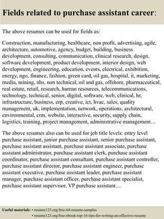 Fields related to purchase assistant career:
The above resumes can be used for fields as:
Construction, manufacturing, healthcare, non profit, advertising, agile,
architecture, automotive, agency, budget, building, business
development, consulting, communication, clinical research, design,
software development, product development, interior design, web
development, engineering, education, events, electrical, exhibition,
energy, ngo, finance, fashion, green card, oil gas, hospital, it, marketing,
media, mining, nhs, non technical, oil and gas, offshore, pharmaceutical,
real estate, retail, research, human resources, telecommunications,
technology, technical, senior, digital, software, web, clinical, hr,
infrastructure, business, erp, creative, ict, hvac, sales, quality
management, uk, implementation, network, operations, architectural,
environmental, crm, website, interactive, security, supply chain,
logistics, training, project management, administrative management…
The above resumes also can be used for job title levels: entry level
purchase assistant, junior purchase assistant, senior purchase assistant,
purchase assistant assistant, purchase assistant associate, purchase
assistant administrator, purchase assistant clerk, purchase assistant
coordinator, purchase assistant consultant, purchase assistant controller,
purchase assistant director, purchase assistant engineer, purchase
assistant executive, purchase assistant leader, purchase assistant
manager, purchase assistant officer, purchase assistant specialist,
purchase assistant supervisor, VP purchase assistant…
Useful materials: • resume123.org/free-64-resume-samples
• resume123.org/free-ebook-top-16-tips-for-writing-an-effective-resume
 