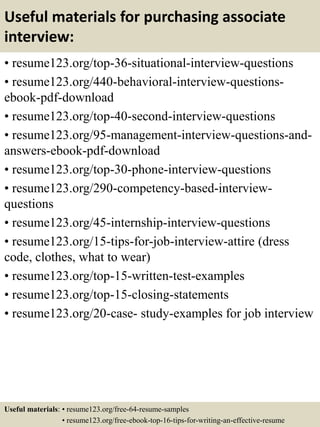 Useful materials for purchasing associate
interview:
• resume123.org/top-36-situational-interview-questions
• resume123.org/440-behavioral-interview-questions-
ebook-pdf-download
• resume123.org/top-40-second-interview-questions
• resume123.org/95-management-interview-questions-and-
answers-ebook-pdf-download
• resume123.org/top-30-phone-interview-questions
• resume123.org/290-competency-based-interview-
questions
• resume123.org/45-internship-interview-questions
• resume123.org/15-tips-for-job-interview-attire (dress
code, clothes, what to wear)
• resume123.org/top-15-written-test-examples
• resume123.org/top-15-closing-statements
• resume123.org/20-case- study-examples for job interview
Useful materials: • resume123.org/free-64-resume-samples
• resume123.org/free-ebook-top-16-tips-for-writing-an-effective-resume
 