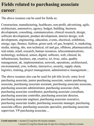 Fields related to purchasing associate
career:
The above resumes can be used for fields as:
Construction, manufacturing, healthcare, non profit, advertising, agile,
architecture, automotive, agency, budget, building, business
development, consulting, communication, clinical research, design,
software development, product development, interior design, web
development, engineering, education, events, electrical, exhibition,
energy, ngo, finance, fashion, green card, oil gas, hospital, it, marketing,
media, mining, nhs, non technical, oil and gas, offshore, pharmaceutical,
real estate, retail, research, human resources, telecommunications,
technology, technical, senior, digital, software, web, clinical, hr,
infrastructure, business, erp, creative, ict, hvac, sales, quality
management, uk, implementation, network, operations, architectural,
environmental, crm, website, interactive, security, supply chain,
logistics, training, project management, administrative management…
The above resumes also can be used for job title levels: entry level
purchasing associate, junior purchasing associate, senior purchasing
associate, purchasing associate assistant, purchasing associate associate,
purchasing associate administrator, purchasing associate clerk,
purchasing associate coordinator, purchasing associate consultant,
purchasing associate controller, purchasing associate director,
purchasing associate engineer, purchasing associate executive,
purchasing associate leader, purchasing associate manager, purchasing
associate officer, purchasing associate specialist, purchasing associate
supervisor, VP purchasing associate…
Useful materials: • resume123.org/free-64-resume-samples
• resume123.org/free-ebook-top-16-tips-for-writing-an-effective-resume
 