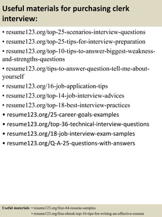 Useful materials for purchasing clerk
interview:
• resume123.org/top-25-scenarios-interview-questions
• resume123.org/top-25-tips-for-interview-preparation
• resume123.org/top-10-tips-to-answer-biggest-weakness-
and-strengths-questions
• resume123.org/tips-to-answer-question-tell-me-about-
yourself
• resume123.org/16-job-application-tips
• resume123.org/top-14-job-interview-advices
• resume123.org/top-18-best-interview-practices
• resume123.org/25-career-goals-examples
• resume123.org/top-36-technical-interview-questions
• resume123.org/18-job-interview-exam-samples
• resume123.org/Q-A-25-questions-with-answers
Useful materials: • resume123.org/free-64-resume-samples
• resume123.org/free-ebook-top-16-tips-for-writing-an-effective-resume
 