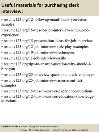 Useful materials for purchasing clerk
interview:
• resume123.org/12-followup-email-thank-you-letter-
samples
• resume123.org/15-tips-for-job-interview-withour-no-
experience
• resume123.org/15-presentation-ideas-for-job-interview
• resume123.org/12-job-interview-role-play-examples
• resume123.org/10-job-interview-techniques
• resume123.org/11-job-interview-skills
• resume123.org/tips-to-answer-question-why-should-I-
hire-you
• resume123.org/25-interview-questions-to-ask-employer
• resume123.org/25-job-interview-assessment-test-
examples
• resume123.org/15-tips-to-answer-experience-questions
• resume123.org/12-tips-to-answer-education-knowledge-
questions
Useful materials: • resume123.org/free-64-resume-samples
• resume123.org/free-ebook-top-16-tips-for-writing-an-effective-resume
 