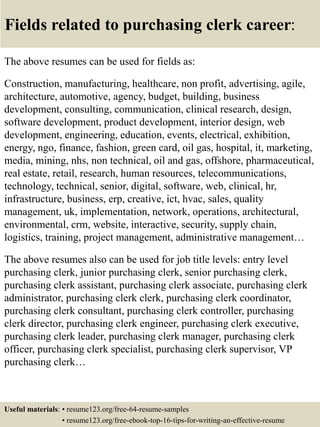 Fields related to purchasing clerk career:
The above resumes can be used for fields as:
Construction, manufacturing, healthcare, non profit, advertising, agile,
architecture, automotive, agency, budget, building, business
development, consulting, communication, clinical research, design,
software development, product development, interior design, web
development, engineering, education, events, electrical, exhibition,
energy, ngo, finance, fashion, green card, oil gas, hospital, it, marketing,
media, mining, nhs, non technical, oil and gas, offshore, pharmaceutical,
real estate, retail, research, human resources, telecommunications,
technology, technical, senior, digital, software, web, clinical, hr,
infrastructure, business, erp, creative, ict, hvac, sales, quality
management, uk, implementation, network, operations, architectural,
environmental, crm, website, interactive, security, supply chain,
logistics, training, project management, administrative management…
The above resumes also can be used for job title levels: entry level
purchasing clerk, junior purchasing clerk, senior purchasing clerk,
purchasing clerk assistant, purchasing clerk associate, purchasing clerk
administrator, purchasing clerk clerk, purchasing clerk coordinator,
purchasing clerk consultant, purchasing clerk controller, purchasing
clerk director, purchasing clerk engineer, purchasing clerk executive,
purchasing clerk leader, purchasing clerk manager, purchasing clerk
officer, purchasing clerk specialist, purchasing clerk supervisor, VP
purchasing clerk…
Useful materials: • resume123.org/free-64-resume-samples
• resume123.org/free-ebook-top-16-tips-for-writing-an-effective-resume
 