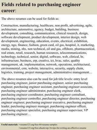 Fields related to purchasing engineer
career:
The above resumes can be used for fields as:
Construction, manufacturing, healthcare, non profit, advertising, agile,
architecture, automotive, agency, budget, building, business
development, consulting, communication, clinical research, design,
software development, product development, interior design, web
development, engineering, education, events, electrical, exhibition,
energy, ngo, finance, fashion, green card, oil gas, hospital, it, marketing,
media, mining, nhs, non technical, oil and gas, offshore, pharmaceutical,
real estate, retail, research, human resources, telecommunications,
technology, technical, senior, digital, software, web, clinical, hr,
infrastructure, business, erp, creative, ict, hvac, sales, quality
management, uk, implementation, network, operations, architectural,
environmental, crm, website, interactive, security, supply chain,
logistics, training, project management, administrative management…
The above resumes also can be used for job title levels: entry level
purchasing engineer, junior purchasing engineer, senior purchasing
engineer, purchasing engineer assistant, purchasing engineer associate,
purchasing engineer administrator, purchasing engineer clerk,
purchasing engineer coordinator, purchasing engineer consultant,
purchasing engineer controller, purchasing engineer director, purchasing
engineer engineer, purchasing engineer executive, purchasing engineer
leader, purchasing engineer manager, purchasing engineer officer,
purchasing engineer specialist, purchasing engineer supervisor, VP
purchasing engineer…
Useful materials: • resume123.org/free-64-resume-samples
• resume123.org/free-ebook-top-16-tips-for-writing-an-effective-resume
 