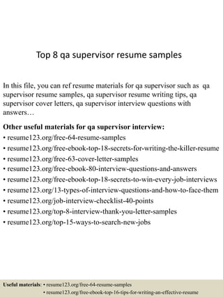 Top 8 qa supervisor resume samples
In this file, you can ref resume materials for qa supervisor such as qa
supervisor resume samples, qa supervisor resume writing tips, qa
supervisor cover letters, qa supervisor interview questions with
answers…
Other useful materials for qa supervisor interview:
• resume123.org/free-64-resume-samples
• resume123.org/free-ebook-top-18-secrets-for-writing-the-killer-resume
• resume123.org/free-63-cover-letter-samples
• resume123.org/free-ebook-80-interview-questions-and-answers
• resume123.org/free-ebook-top-18-secrets-to-win-every-job-interviews
• resume123.org/13-types-of-interview-questions-and-how-to-face-them
• resume123.org/job-interview-checklist-40-points
• resume123.org/top-8-interview-thank-you-letter-samples
• resume123.org/top-15-ways-to-search-new-jobs
Useful materials: • resume123.org/free-64-resume-samples
• resume123.org/free-ebook-top-16-tips-for-writing-an-effective-resume
 