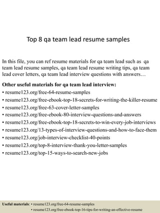 Top 8 qa team lead resume samples
In this file, you can ref resume materials for qa team lead such as qa
team lead resume samples, qa team lead resume writing tips, qa team
lead cover letters, qa team lead interview questions with answers…
Other useful materials for qa team lead interview:
• resume123.org/free-64-resume-samples
• resume123.org/free-ebook-top-18-secrets-for-writing-the-killer-resume
• resume123.org/free-63-cover-letter-samples
• resume123.org/free-ebook-80-interview-questions-and-answers
• resume123.org/free-ebook-top-18-secrets-to-win-every-job-interviews
• resume123.org/13-types-of-interview-questions-and-how-to-face-them
• resume123.org/job-interview-checklist-40-points
• resume123.org/top-8-interview-thank-you-letter-samples
• resume123.org/top-15-ways-to-search-new-jobs
Useful materials: • resume123.org/free-64-resume-samples
• resume123.org/free-ebook-top-16-tips-for-writing-an-effective-resume
 