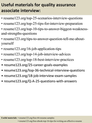 Useful materials for quality assurance
associate interview:
• resume123.org/top-25-scenarios-interview-questions
• resume123.org/top-25-tips-for-interview-preparation
• resume123.org/top-10-tips-to-answer-biggest-weakness-
and-strengths-questions
• resume123.org/tips-to-answer-question-tell-me-about-
yourself
• resume123.org/16-job-application-tips
• resume123.org/top-14-job-interview-advices
• resume123.org/top-18-best-interview-practices
• resume123.org/25-career-goals-examples
• resume123.org/top-36-technical-interview-questions
• resume123.org/18-job-interview-exam-samples
• resume123.org/Q-A-25-questions-with-answers
Useful materials: • resume123.org/free-64-resume-samples
• resume123.org/free-ebook-top-16-tips-for-writing-an-effective-resume
 