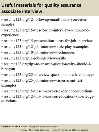Useful materials for quality assurance
associate interview:
• resume123.org/12-followup-email-thank-you-letter-
samples
• resume123.org/15-tips-for-job-interview-withour-no-
experience
• resume123.org/15-presentation-ideas-for-job-interview
• resume123.org/12-job-interview-role-play-examples
• resume123.org/10-job-interview-techniques
• resume123.org/11-job-interview-skills
• resume123.org/tips-to-answer-question-why-should-I-
hire-you
• resume123.org/25-interview-questions-to-ask-employer
• resume123.org/25-job-interview-assessment-test-
examples
• resume123.org/15-tips-to-answer-experience-questions
• resume123.org/12-tips-to-answer-education-knowledge-
questions
Useful materials: • resume123.org/free-64-resume-samples
• resume123.org/free-ebook-top-16-tips-for-writing-an-effective-resume
 