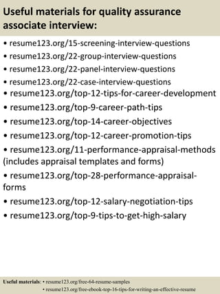Useful materials for quality assurance
associate interview:
• resume123.org/15-screening-interview-questions
• resume123.org/22-group-interview-questions
• resume123.org/22-panel-interview-questions
• resume123.org/22-case-interview-questions
• resume123.org/top-12-tips-for-career-development
• resume123.org/top-9-career-path-tips
• resume123.org/top-14-career-objectives
• resume123.org/top-12-career-promotion-tips
• resume123.org/11-performance-appraisal-methods
(includes appraisal templates and forms)
• resume123.org/top-28-performance-appraisal-
forms
• resume123.org/top-12-salary-negotiation-tips
• resume123.org/top-9-tips-to-get-high-salary
Useful materials: • resume123.org/free-64-resume-samples
• resume123.org/free-ebook-top-16-tips-for-writing-an-effective-resume
 