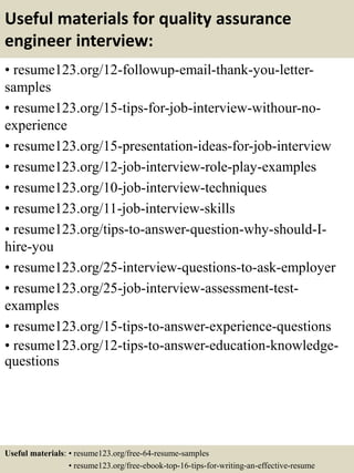Useful materials for quality assurance
engineer interview:
• resume123.org/12-followup-email-thank-you-letter-
samples
• resume123.org/15-tips-for-job-interview-withour-no-
experience
• resume123.org/15-presentation-ideas-for-job-interview
• resume123.org/12-job-interview-role-play-examples
• resume123.org/10-job-interview-techniques
• resume123.org/11-job-interview-skills
• resume123.org/tips-to-answer-question-why-should-I-
hire-you
• resume123.org/25-interview-questions-to-ask-employer
• resume123.org/25-job-interview-assessment-test-
examples
• resume123.org/15-tips-to-answer-experience-questions
• resume123.org/12-tips-to-answer-education-knowledge-
questions
Useful materials: • resume123.org/free-64-resume-samples
• resume123.org/free-ebook-top-16-tips-for-writing-an-effective-resume
 