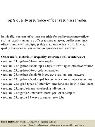 Top 8 quality assurance officer resume samples
In this file, you can ref resume materials for quality assurance officer
such as quality assurance officer resume samples, quality assurance
officer resume writing tips, quality assurance officer cover letters,
quality assurance officer interview questions with answers…
Other useful materials for quality assurance officer interview:
• resume123.org/free-64-resume-samples
• resume123.org/free-ebook-top-16-tips-for-writing-an-effective-resume
• resume123.org/free-63-cover-letter-samples
• resume123.org/free-ebook-80-interview-questions-and-answers
• resume123.org/free-ebook-top-18-secrets-to-win-every-job-interviews
• resume123.org/13-types-of-interview-questions-and-how-to-face-them
• resume123.org/job-interview-checklist-40-points
• resume123.org/top-8-interview-thank-you-letter-samples
• resume123.org/top-15-ways-to-search-new-jobs
Useful materials: • resume123.org/free-64-resume-samples
• resume123.org/free-ebook-top-16-tips-for-writing-an-effective-resume
 