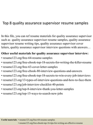 Top 8 quality assurance supervisor resume samples
In this file, you can ref resume materials for quality assurance supervisor
such as quality assurance supervisor resume samples, quality assurance
supervisor resume writing tips, quality assurance supervisor cover
letters, quality assurance supervisor interview questions with answers…
Other useful materials for quality assurance supervisor interview:
• resume123.org/free-64-resume-samples
• resume123.org/free-ebook-top-18-secrets-for-writing-the-killer-resume
• resume123.org/free-63-cover-letter-samples
• resume123.org/free-ebook-80-interview-questions-and-answers
• resume123.org/free-ebook-top-18-secrets-to-win-every-job-interviews
• resume123.org/13-types-of-interview-questions-and-how-to-face-them
• resume123.org/job-interview-checklist-40-points
• resume123.org/top-8-interview-thank-you-letter-samples
• resume123.org/top-15-ways-to-search-new-jobs
Useful materials: • resume123.org/free-64-resume-samples
• resume123.org/free-ebook-top-16-tips-for-writing-an-effective-resume
 