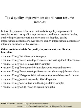 Top 8 quality improvement coordinator resume
samples
In this file, you can ref resume materials for quality improvement
coordinator such as quality improvement coordinator resume samples,
quality improvement coordinator resume writing tips, quality
improvement coordinator cover letters, quality improvement coordinator
interview questions with answers…
Other useful materials for quality improvement coordinator
interview:
• resume123.org/free-64-resume-samples
• resume123.org/free-ebook-top-18-secrets-for-writing-the-killer-resume
• resume123.org/free-63-cover-letter-samples
• resume123.org/free-ebook-80-interview-questions-and-answers
• resume123.org/free-ebook-top-18-secrets-to-win-every-job-interviews
• resume123.org/13-types-of-interview-questions-and-how-to-face-them
• resume123.org/job-interview-checklist-40-points
• resume123.org/top-8-interview-thank-you-letter-samples
• resume123.org/top-15-ways-to-search-new-jobs
Useful materials: • resume123.org/free-64-resume-samples
• resume123.org/free-ebook-top-16-tips-for-writing-an-effective-resume
 