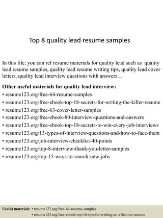 Top 8 quality lead resume samples
In this file, you can ref resume materials for quality lead such as quality
lead resume samples, quality lead resume writing tips, quality lead cover
letters, quality lead interview questions with answers…
Other useful materials for quality lead interview:
• resume123.org/free-64-resume-samples
• resume123.org/free-ebook-top-18-secrets-for-writing-the-killer-resume
• resume123.org/free-63-cover-letter-samples
• resume123.org/free-ebook-80-interview-questions-and-answers
• resume123.org/free-ebook-top-18-secrets-to-win-every-job-interviews
• resume123.org/13-types-of-interview-questions-and-how-to-face-them
• resume123.org/job-interview-checklist-40-points
• resume123.org/top-8-interview-thank-you-letter-samples
• resume123.org/top-15-ways-to-search-new-jobs
Useful materials: • resume123.org/free-64-resume-samples
• resume123.org/free-ebook-top-16-tips-for-writing-an-effective-resume
 