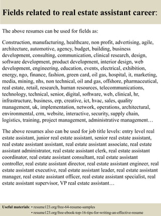 Fields related to real estate assistant career:
The above resumes can be used for fields as:
Construction, manufacturing, healthcare, non profit, advertising, agile,
architecture, automotive, agency, budget, building, business
development, consulting, communication, clinical research, design,
software development, product development, interior design, web
development, engineering, education, events, electrical, exhibition,
energy, ngo, finance, fashion, green card, oil gas, hospital, it, marketing,
media, mining, nhs, non technical, oil and gas, offshore, pharmaceutical,
real estate, retail, research, human resources, telecommunications,
technology, technical, senior, digital, software, web, clinical, hr,
infrastructure, business, erp, creative, ict, hvac, sales, quality
management, uk, implementation, network, operations, architectural,
environmental, crm, website, interactive, security, supply chain,
logistics, training, project management, administrative management…
The above resumes also can be used for job title levels: entry level real
estate assistant, junior real estate assistant, senior real estate assistant,
real estate assistant assistant, real estate assistant associate, real estate
assistant administrator, real estate assistant clerk, real estate assistant
coordinator, real estate assistant consultant, real estate assistant
controller, real estate assistant director, real estate assistant engineer, real
estate assistant executive, real estate assistant leader, real estate assistant
manager, real estate assistant officer, real estate assistant specialist, real
estate assistant supervisor, VP real estate assistant…
Useful materials: • resume123.org/free-64-resume-samples
• resume123.org/free-ebook-top-16-tips-for-writing-an-effective-resume
 