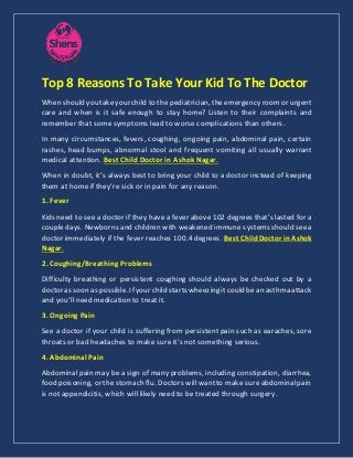 Top 8 Reasons To Take Your Kid To The Doctor
When shouldyoutakeyourchild to the pediatrician, theemergency roomor urgent
care and when is it safe enough to stay home? Listen to their complaints and
remember that some symptoms lead to worse complications than others.
In many circumstances, fevers, coughing, ongoing pain, abdominal pain, certain
rashes, head bumps, abnormal stool and frequent vomiting all usually warrant
medical attention. Best Child Doctor in Ashok Nagar.
When in doubt, it’s always best to bring your child to a doctor instead of keeping
them at home if they’re sick or in pain for any reason.
1. Fever
Kids need to see a doctor if they have a fever above 102 degrees that’s lasted for a
couple days. Newborns and children with weakened immune systems should seea
doctor immediately if the fever reaches 100.4 degrees. BestChildDoctor inAshok
Nagar.
2. Coughing/Breathing Problems
Difficulty breathing or persistent coughing should always be checked out by a
doctoras soonas possible.Ifyourchild startswheezingit could bean asthma attack
and you’ll need medication to treat it.
3. Ongoing Pain
See a doctor if your child is suffering from persistent pain such as earaches, sore
throats or bad headaches to make sure it’s not something serious.
4. Abdominal Pain
Abdominal pain may be a sign of many problems, including constipation, diarrhea,
food poisoning, or the stomach flu. Doctors willwantto make sureabdominalpain
is not appendicitis, which will likely need to be treated through surgery.
 