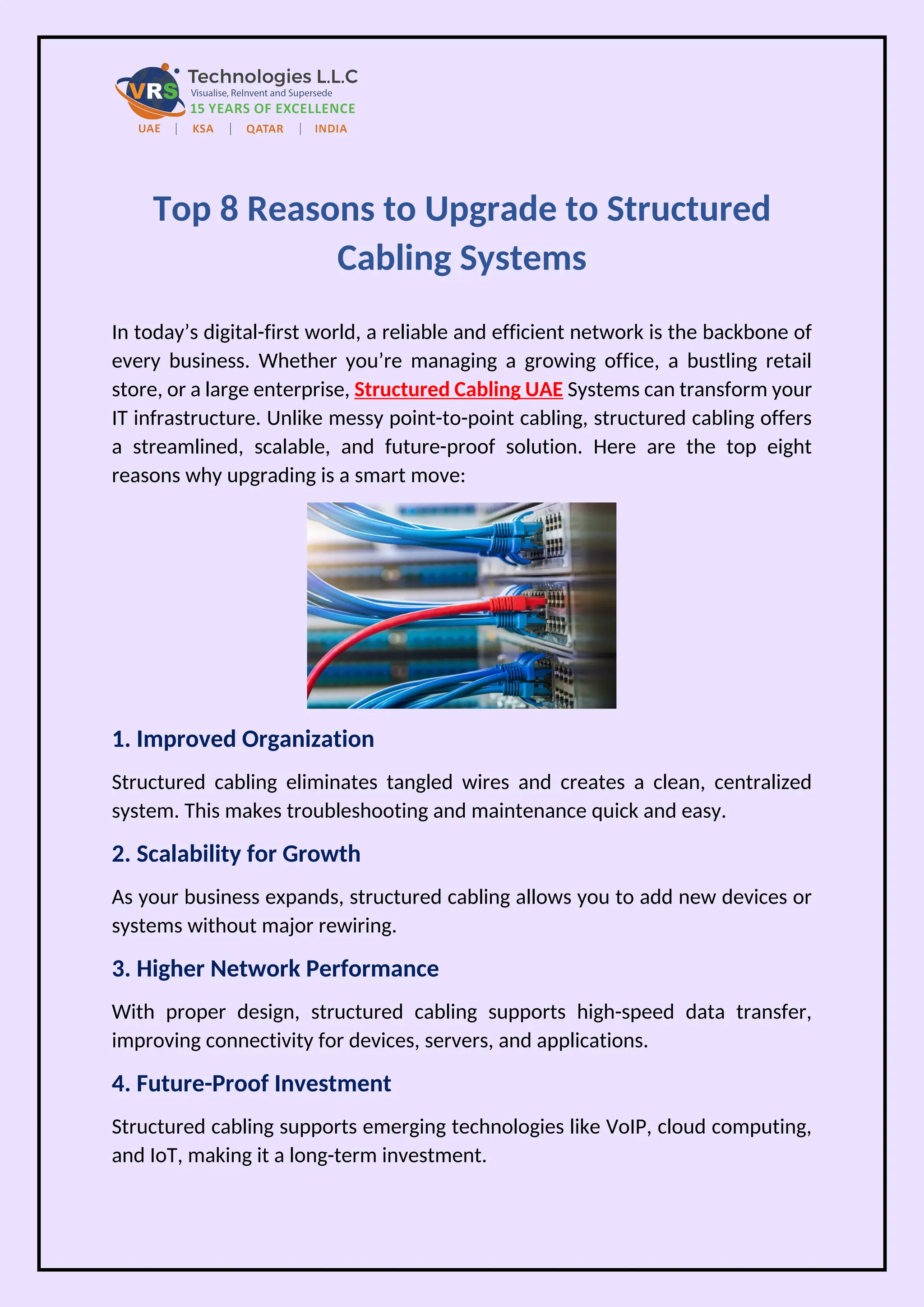 Top 8 Reasons to Upgrade to Structured
Cabling Systems
In today’s digital-first world, a reliable and efficient network is the backbone of
every business. Whether you’re managing a growing office, a bustling retail
store, or a large enterprise, Structured Cabling UAE Systems can transform your
IT infrastructure. Unlike messy point-to-point cabling, structured cabling offers
a streamlined, scalable, and future-proof solution. Here are the top eight
reasons why upgrading is a smart move:
1. Improved Organization
Structured cabling eliminates tangled wires and creates a clean, centralized
system. This makes troubleshooting and maintenance quick and easy.
2. Scalability for Growth
As your business expands, structured cabling allows you to add new devices or
systems without major rewiring.
3. Higher Network Performance
With proper design, structured cabling supports high-speed data transfer,
improving connectivity for devices, servers, and applications.
4. Future-Proof Investment
Structured cabling supports emerging technologies like VoIP, cloud computing,
and IoT, making it a long-term investment.
 