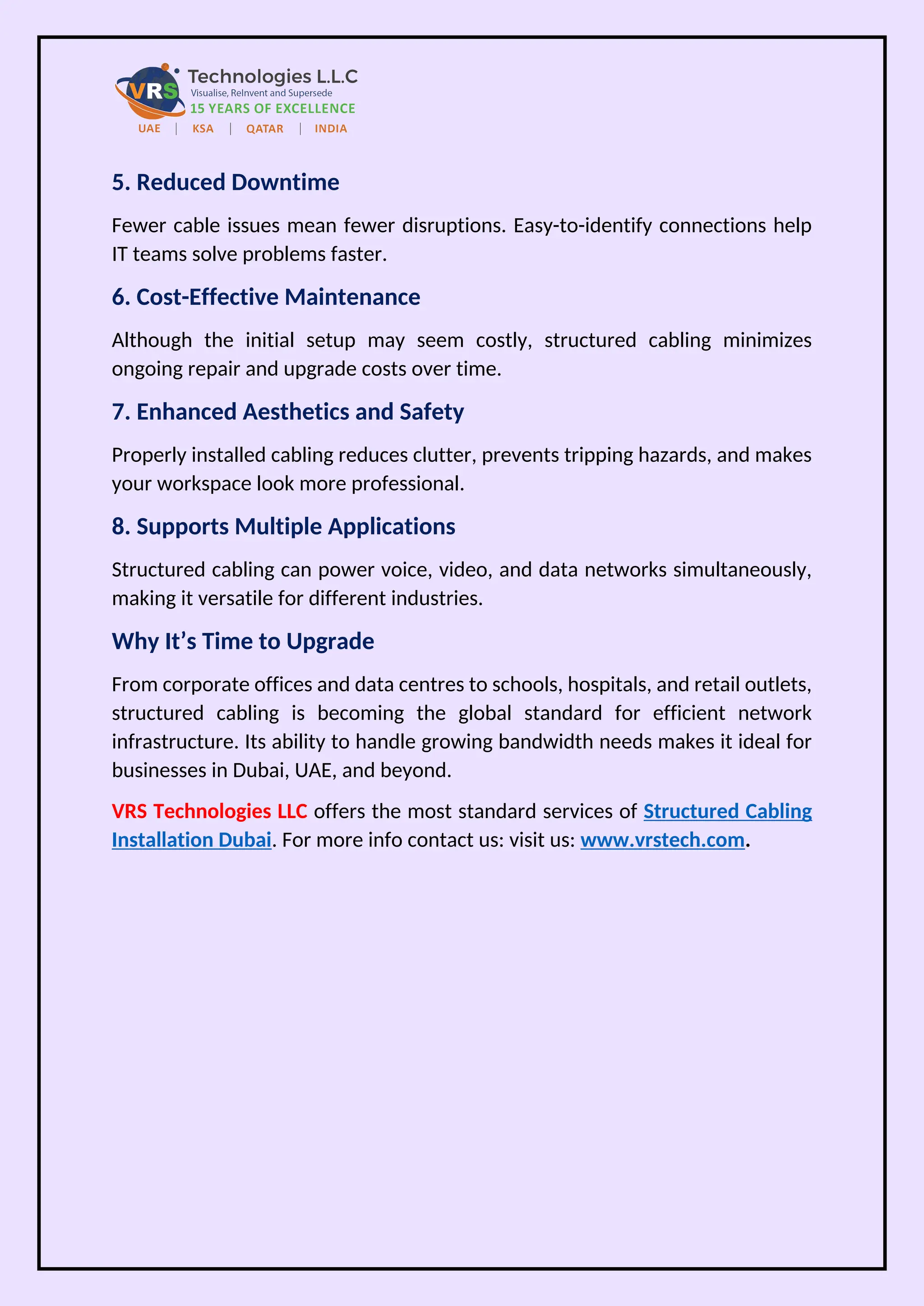 5. Reduced Downtime
Fewer cable issues mean fewer disruptions. Easy-to-identify connections help
IT teams solve problems faster.
6. Cost-Effective Maintenance
Although the initial setup may seem costly, structured cabling minimizes
ongoing repair and upgrade costs over time.
7. Enhanced Aesthetics and Safety
Properly installed cabling reduces clutter, prevents tripping hazards, and makes
your workspace look more professional.
8. Supports Multiple Applications
Structured cabling can power voice, video, and data networks simultaneously,
making it versatile for different industries.
Why It’s Time to Upgrade
From corporate offices and data centres to schools, hospitals, and retail outlets,
structured cabling is becoming the global standard for efficient network
infrastructure. Its ability to handle growing bandwidth needs makes it ideal for
businesses in Dubai, UAE, and beyond.
VRS Technologies LLC offers the most standard services of Structured Cabling
Installation Dubai. For more info contact us: visit us: www.vrstech.com.
 
