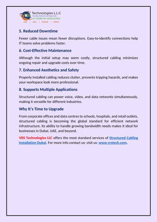 5. Reduced Downtime
Fewer cable issues mean fewer disruptions. Easy-to-identify connections help
IT teams solve problems faster.
6. Cost-Effective Maintenance
Although the initial setup may seem costly, structured cabling minimizes
ongoing repair and upgrade costs over time.
7. Enhanced Aesthetics and Safety
Properly installed cabling reduces clutter, prevents tripping hazards, and makes
your workspace look more professional.
8. Supports Multiple Applications
Structured cabling can power voice, video, and data networks simultaneously,
making it versatile for different industries.
Why It’s Time to Upgrade
From corporate offices and data centres to schools, hospitals, and retail outlets,
structured cabling is becoming the global standard for efficient network
infrastructure. Its ability to handle growing bandwidth needs makes it ideal for
businesses in Dubai, UAE, and beyond.
VRS Technologies LLC offers the most standard services of Structured Cabling
Installation Dubai. For more info contact us: visit us: www.vrstech.com.
 