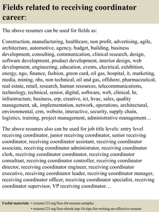 Fields related to receiving coordinator
career:
The above resumes can be used for fields as:
Construction, manufacturing, healthcare, non profit, advertising, agile,
architecture, automotive, agency, budget, building, business
development, consulting, communication, clinical research, design,
software development, product development, interior design, web
development, engineering, education, events, electrical, exhibition,
energy, ngo, finance, fashion, green card, oil gas, hospital, it, marketing,
media, mining, nhs, non technical, oil and gas, offshore, pharmaceutical,
real estate, retail, research, human resources, telecommunications,
technology, technical, senior, digital, software, web, clinical, hr,
infrastructure, business, erp, creative, ict, hvac, sales, quality
management, uk, implementation, network, operations, architectural,
environmental, crm, website, interactive, security, supply chain,
logistics, training, project management, administrative management…
The above resumes also can be used for job title levels: entry level
receiving coordinator, junior receiving coordinator, senior receiving
coordinator, receiving coordinator assistant, receiving coordinator
associate, receiving coordinator administrator, receiving coordinator
clerk, receiving coordinator coordinator, receiving coordinator
consultant, receiving coordinator controller, receiving coordinator
director, receiving coordinator engineer, receiving coordinator
executive, receiving coordinator leader, receiving coordinator manager,
receiving coordinator officer, receiving coordinator specialist, receiving
coordinator supervisor, VP receiving coordinator…
Useful materials: • resume123.org/free-64-resume-samples
• resume123.org/free-ebook-top-16-tips-for-writing-an-effective-resume
 