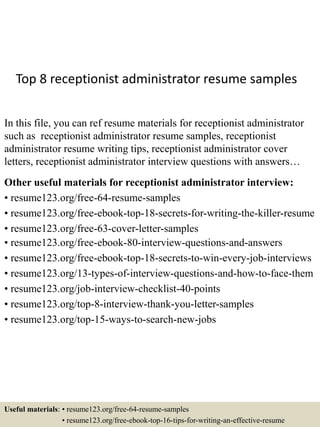 Top 8 receptionist administrator resume samples
In this file, you can ref resume materials for receptionist administrator
such as receptionist administrator resume samples, receptionist
administrator resume writing tips, receptionist administrator cover
letters, receptionist administrator interview questions with answers…
Other useful materials for receptionist administrator interview:
• resume123.org/free-64-resume-samples
• resume123.org/free-ebook-top-18-secrets-for-writing-the-killer-resume
• resume123.org/free-63-cover-letter-samples
• resume123.org/free-ebook-80-interview-questions-and-answers
• resume123.org/free-ebook-top-18-secrets-to-win-every-job-interviews
• resume123.org/13-types-of-interview-questions-and-how-to-face-them
• resume123.org/job-interview-checklist-40-points
• resume123.org/top-8-interview-thank-you-letter-samples
• resume123.org/top-15-ways-to-search-new-jobs
Useful materials: • resume123.org/free-64-resume-samples
• resume123.org/free-ebook-top-16-tips-for-writing-an-effective-resume
 