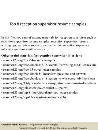 Top 8 reception supervisor resume samples
In this file, you can ref resume materials for reception supervisor such as
reception supervisor resume samples, reception supervisor resume
writing tips, reception supervisor cover letters, reception supervisor
interview questions with answers…
Other useful materials for reception supervisor interview:
• resume123.org/free-64-resume-samples
• resume123.org/free-ebook-top-18-secrets-for-writing-the-killer-resume
• resume123.org/free-63-cover-letter-samples
• resume123.org/free-ebook-80-interview-questions-and-answers
• resume123.org/free-ebook-top-18-secrets-to-win-every-job-interviews
• resume123.org/13-types-of-interview-questions-and-how-to-face-them
• resume123.org/job-interview-checklist-40-points
• resume123.org/top-8-interview-thank-you-letter-samples
• resume123.org/top-15-ways-to-search-new-jobs
Useful materials: • resume123.org/free-64-resume-samples
• resume123.org/free-ebook-top-16-tips-for-writing-an-effective-resume
 