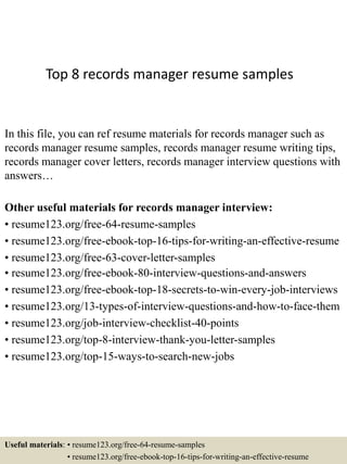 Top 8 records manager resume samples
In this file, you can ref resume materials for records manager such as
records manager resume samples, records manager resume writing tips,
records manager cover letters, records manager interview questions with
answers…
Other useful materials for records manager interview:
• resume123.org/free-64-resume-samples
• resume123.org/free-ebook-top-16-tips-for-writing-an-effective-resume
• resume123.org/free-63-cover-letter-samples
• resume123.org/free-ebook-80-interview-questions-and-answers
• resume123.org/free-ebook-top-18-secrets-to-win-every-job-interviews
• resume123.org/13-types-of-interview-questions-and-how-to-face-them
• resume123.org/job-interview-checklist-40-points
• resume123.org/top-8-interview-thank-you-letter-samples
• resume123.org/top-15-ways-to-search-new-jobs
Useful materials: • resume123.org/free-64-resume-samples
• resume123.org/free-ebook-top-16-tips-for-writing-an-effective-resume
 
