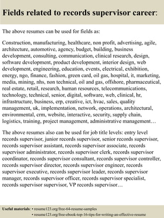 Fields related to records supervisor career:
The above resumes can be used for fields as:
Construction, manufacturing, healthcare, non profit, advertising, agile,
architecture, automotive, agency, budget, building, business
development, consulting, communication, clinical research, design,
software development, product development, interior design, web
development, engineering, education, events, electrical, exhibition,
energy, ngo, finance, fashion, green card, oil gas, hospital, it, marketing,
media, mining, nhs, non technical, oil and gas, offshore, pharmaceutical,
real estate, retail, research, human resources, telecommunications,
technology, technical, senior, digital, software, web, clinical, hr,
infrastructure, business, erp, creative, ict, hvac, sales, quality
management, uk, implementation, network, operations, architectural,
environmental, crm, website, interactive, security, supply chain,
logistics, training, project management, administrative management…
The above resumes also can be used for job title levels: entry level
records supervisor, junior records supervisor, senior records supervisor,
records supervisor assistant, records supervisor associate, records
supervisor administrator, records supervisor clerk, records supervisor
coordinator, records supervisor consultant, records supervisor controller,
records supervisor director, records supervisor engineer, records
supervisor executive, records supervisor leader, records supervisor
manager, records supervisor officer, records supervisor specialist,
records supervisor supervisor, VP records supervisor…
Useful materials: • resume123.org/free-64-resume-samples
• resume123.org/free-ebook-top-16-tips-for-writing-an-effective-resume
 
