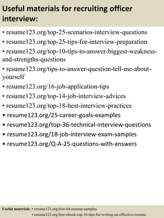 Useful materials for recruiting officer
interview:
• resume123.org/top-25-scenarios-interview-questions
• resume123.org/top-25-tips-for-interview-preparation
• resume123.org/top-10-tips-to-answer-biggest-weakness-
and-strengths-questions
• resume123.org/tips-to-answer-question-tell-me-about-
yourself
• resume123.org/16-job-application-tips
• resume123.org/top-14-job-interview-advices
• resume123.org/top-18-best-interview-practices
• resume123.org/25-career-goals-examples
• resume123.org/top-36-technical-interview-questions
• resume123.org/18-job-interview-exam-samples
• resume123.org/Q-A-25-questions-with-answers
Useful materials: • resume123.org/free-64-resume-samples
• resume123.org/free-ebook-top-16-tips-for-writing-an-effective-resume
 