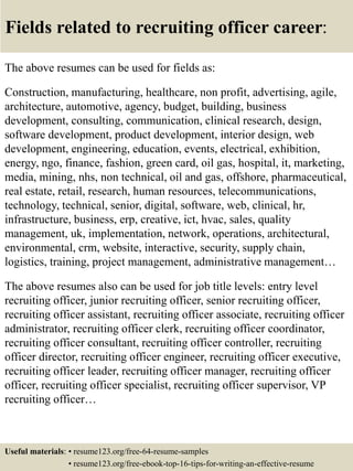 Fields related to recruiting officer career:
The above resumes can be used for fields as:
Construction, manufacturing, healthcare, non profit, advertising, agile,
architecture, automotive, agency, budget, building, business
development, consulting, communication, clinical research, design,
software development, product development, interior design, web
development, engineering, education, events, electrical, exhibition,
energy, ngo, finance, fashion, green card, oil gas, hospital, it, marketing,
media, mining, nhs, non technical, oil and gas, offshore, pharmaceutical,
real estate, retail, research, human resources, telecommunications,
technology, technical, senior, digital, software, web, clinical, hr,
infrastructure, business, erp, creative, ict, hvac, sales, quality
management, uk, implementation, network, operations, architectural,
environmental, crm, website, interactive, security, supply chain,
logistics, training, project management, administrative management…
The above resumes also can be used for job title levels: entry level
recruiting officer, junior recruiting officer, senior recruiting officer,
recruiting officer assistant, recruiting officer associate, recruiting officer
administrator, recruiting officer clerk, recruiting officer coordinator,
recruiting officer consultant, recruiting officer controller, recruiting
officer director, recruiting officer engineer, recruiting officer executive,
recruiting officer leader, recruiting officer manager, recruiting officer
officer, recruiting officer specialist, recruiting officer supervisor, VP
recruiting officer…
Useful materials: • resume123.org/free-64-resume-samples
• resume123.org/free-ebook-top-16-tips-for-writing-an-effective-resume
 