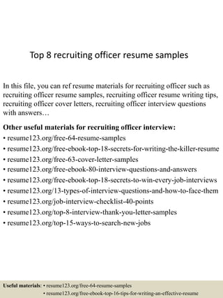 Top 8 recruiting officer resume samples
In this file, you can ref resume materials for recruiting officer such as
recruiting officer resume samples, recruiting officer resume writing tips,
recruiting officer cover letters, recruiting officer interview questions
with answers…
Other useful materials for recruiting officer interview:
• resume123.org/free-64-resume-samples
• resume123.org/free-ebook-top-18-secrets-for-writing-the-killer-resume
• resume123.org/free-63-cover-letter-samples
• resume123.org/free-ebook-80-interview-questions-and-answers
• resume123.org/free-ebook-top-18-secrets-to-win-every-job-interviews
• resume123.org/13-types-of-interview-questions-and-how-to-face-them
• resume123.org/job-interview-checklist-40-points
• resume123.org/top-8-interview-thank-you-letter-samples
• resume123.org/top-15-ways-to-search-new-jobs
Useful materials: • resume123.org/free-64-resume-samples
• resume123.org/free-ebook-top-16-tips-for-writing-an-effective-resume
 