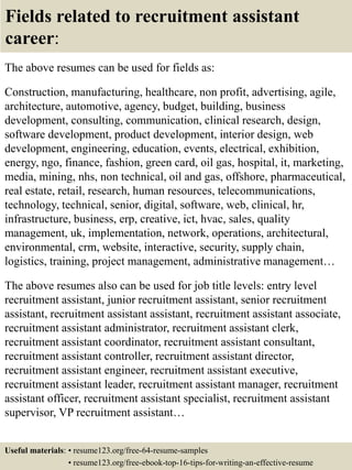 Fields related to recruitment assistant
career:
The above resumes can be used for fields as:
Construction, manufacturing, healthcare, non profit, advertising, agile,
architecture, automotive, agency, budget, building, business
development, consulting, communication, clinical research, design,
software development, product development, interior design, web
development, engineering, education, events, electrical, exhibition,
energy, ngo, finance, fashion, green card, oil gas, hospital, it, marketing,
media, mining, nhs, non technical, oil and gas, offshore, pharmaceutical,
real estate, retail, research, human resources, telecommunications,
technology, technical, senior, digital, software, web, clinical, hr,
infrastructure, business, erp, creative, ict, hvac, sales, quality
management, uk, implementation, network, operations, architectural,
environmental, crm, website, interactive, security, supply chain,
logistics, training, project management, administrative management…
The above resumes also can be used for job title levels: entry level
recruitment assistant, junior recruitment assistant, senior recruitment
assistant, recruitment assistant assistant, recruitment assistant associate,
recruitment assistant administrator, recruitment assistant clerk,
recruitment assistant coordinator, recruitment assistant consultant,
recruitment assistant controller, recruitment assistant director,
recruitment assistant engineer, recruitment assistant executive,
recruitment assistant leader, recruitment assistant manager, recruitment
assistant officer, recruitment assistant specialist, recruitment assistant
supervisor, VP recruitment assistant…
Useful materials: • resume123.org/free-64-resume-samples
• resume123.org/free-ebook-top-16-tips-for-writing-an-effective-resume
 