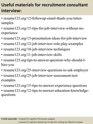 Useful materials for recruitment consultant
interview:
• resume123.org/12-followup-email-thank-you-letter-
samples
• resume123.org/15-tips-for-job-interview-withour-no-
experience
• resume123.org/15-presentation-ideas-for-job-interview
• resume123.org/12-job-interview-role-play-examples
• resume123.org/10-job-interview-techniques
• resume123.org/11-job-interview-skills
• resume123.org/tips-to-answer-question-why-should-I-
hire-you
• resume123.org/25-interview-questions-to-ask-employer
• resume123.org/25-job-interview-assessment-test-
examples
• resume123.org/15-tips-to-answer-experience-questions
• resume123.org/12-tips-to-answer-education-knowledge-
questions
Useful materials: • resume123.org/free-64-resume-samples
• resume123.org/free-ebook-top-16-tips-for-writing-an-effective-resume
 