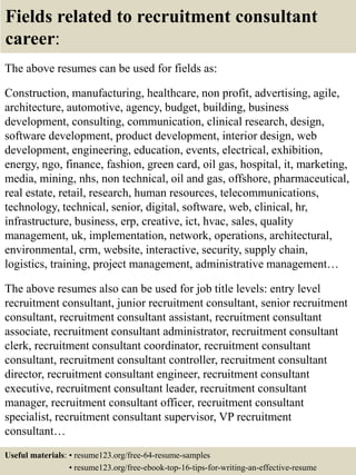 Fields related to recruitment consultant
career:
The above resumes can be used for fields as:
Construction, manufacturing, healthcare, non profit, advertising, agile,
architecture, automotive, agency, budget, building, business
development, consulting, communication, clinical research, design,
software development, product development, interior design, web
development, engineering, education, events, electrical, exhibition,
energy, ngo, finance, fashion, green card, oil gas, hospital, it, marketing,
media, mining, nhs, non technical, oil and gas, offshore, pharmaceutical,
real estate, retail, research, human resources, telecommunications,
technology, technical, senior, digital, software, web, clinical, hr,
infrastructure, business, erp, creative, ict, hvac, sales, quality
management, uk, implementation, network, operations, architectural,
environmental, crm, website, interactive, security, supply chain,
logistics, training, project management, administrative management…
The above resumes also can be used for job title levels: entry level
recruitment consultant, junior recruitment consultant, senior recruitment
consultant, recruitment consultant assistant, recruitment consultant
associate, recruitment consultant administrator, recruitment consultant
clerk, recruitment consultant coordinator, recruitment consultant
consultant, recruitment consultant controller, recruitment consultant
director, recruitment consultant engineer, recruitment consultant
executive, recruitment consultant leader, recruitment consultant
manager, recruitment consultant officer, recruitment consultant
specialist, recruitment consultant supervisor, VP recruitment
consultant…
Useful materials: • resume123.org/free-64-resume-samples
• resume123.org/free-ebook-top-16-tips-for-writing-an-effective-resume
 