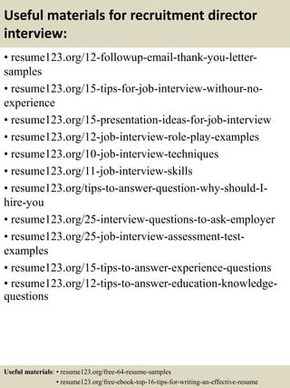 Useful materials for recruitment director
interview:
• resume123.org/12-followup-email-thank-you-letter-
samples
• resume123.org/15-tips-for-job-interview-withour-no-
experience
• resume123.org/15-presentation-ideas-for-job-interview
• resume123.org/12-job-interview-role-play-examples
• resume123.org/10-job-interview-techniques
• resume123.org/11-job-interview-skills
• resume123.org/tips-to-answer-question-why-should-I-
hire-you
• resume123.org/25-interview-questions-to-ask-employer
• resume123.org/25-job-interview-assessment-test-
examples
• resume123.org/15-tips-to-answer-experience-questions
• resume123.org/12-tips-to-answer-education-knowledge-
questions
Useful materials: • resume123.org/free-64-resume-samples
• resume123.org/free-ebook-top-16-tips-for-writing-an-effective-resume
 